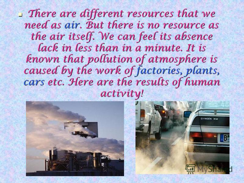There are different resources that we need as air. But there is no resource as the air itself. We can feel its absence lack in less than in a minute. It is known that pollution of atmosphere is caused by the work of factories, plants, cars etc. Here 