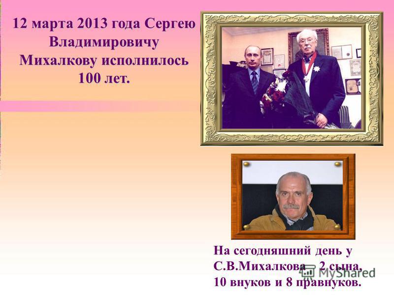12 марта 2013 года Сергею Владимировичу Михалкову исполнилось 100 лет. На сегодняшний день у С.В.Михалкова 2 сына, 10 внуков и 8 правнуков.