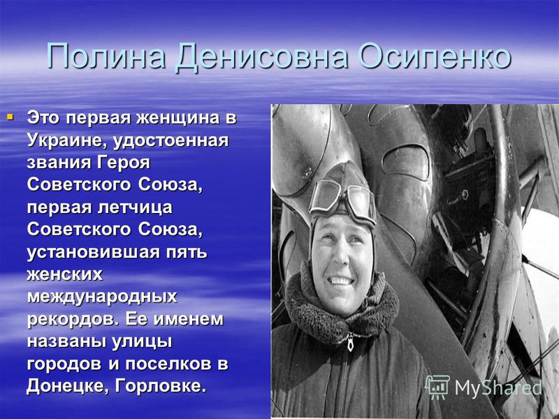 Полина Денисовна Осипенко Это первая женщина в Украине, удостоенная звания Героя Советского Союза, первая летчица Советского Союза, установившая пять женских международных рекордов. Ее именем названы улицы городов и поселков в Донецке, Горловке. Это 