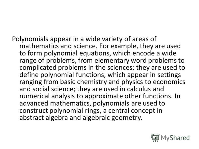 Polynomials appear in a wide variety of areas of mathematics and science. For example, they are used to form polynomial equations, which encode a wide range of problems, from elementary word problems to complicated problems in the sciences; they are 