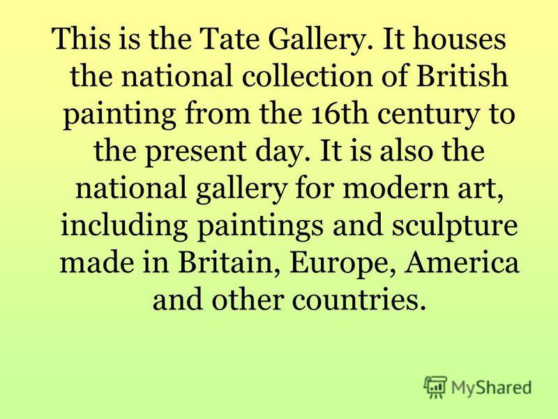 This is the Tate Gallery. It houses the national collection of British painting from the 16th century to the present day. It is also the national gallery for modern art, including paintings and sculpture made in Britain, Europe, America and other cou