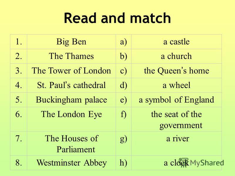Read and match 1.Big Bena)a castle 2.The Thamesb)a church 3.The Tower of Londonc) the Queen s home 4. St. Paul s cathedral d)a wheel 5.Buckingham palacee)a symbol of England 6.The London Eyef)the seat of the government 7.The Houses of Parliament g)g)