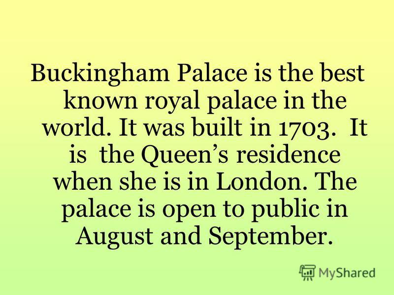 Buckingham Palace is the best known royal palace in the world. It was built in 1703. It is the Queens residence when she is in London. The palace is open to public in August and September.
