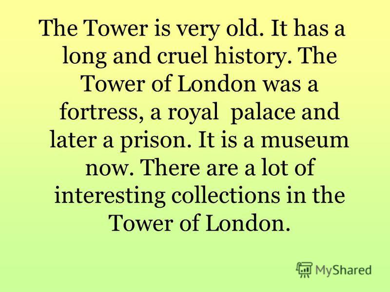 The Tower is very old. It has a long and cruel history. The Tower of London was a fortress, a royal palace and later a prison. It is a museum now. There are a lot of interesting collections in the Tower of London.