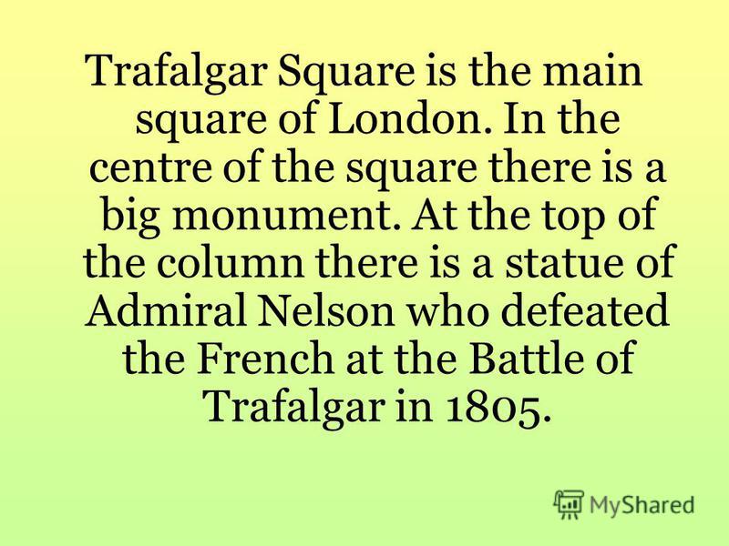 Trafalgar Square is the main square of London. In the centre of the square there is a big monument. At the top of the column there is a statue of Admiral Nelson who defeated the French at the Battle of Trafalgar in 1805.