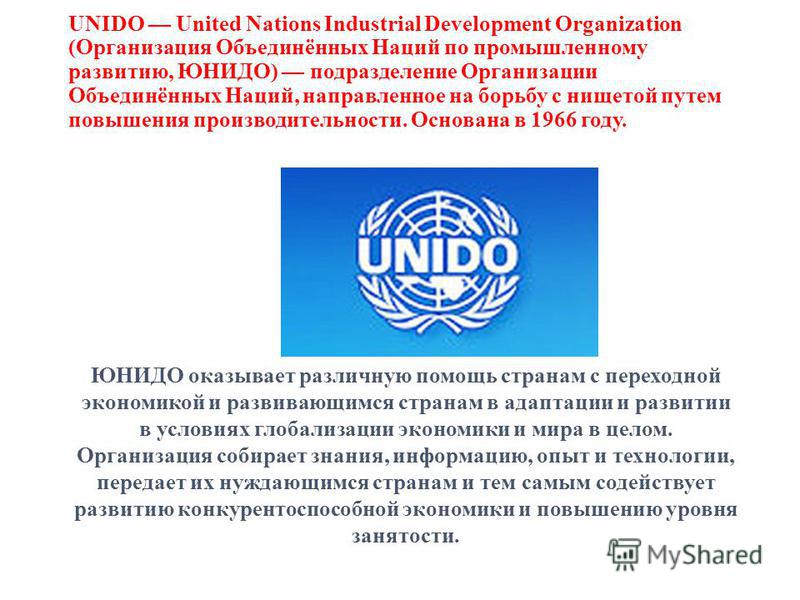 UNIDO United Nations Industrial Development Organization (Организация Объединённых Наций по промышленному развитию, ЮНИДО) подразделение Организации Объединённых Наций, направленное на борьбу с нищетой путем повышения производительности. Основана в 1