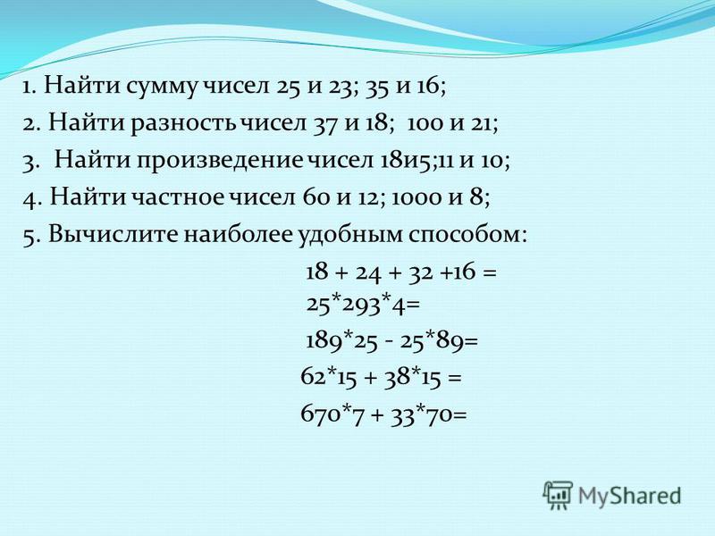1. Найти сумму чисел 25 и 23; 35 и 16; 2. Найти разность чисел 37 и 18; 100 и 21; 3. Найти произведение чисел 18 и 5;11 и 10; 4. Найти частное чисел 60 и 12; 1000 и 8; 5. Вычислите наиболее удобным способом: 18 + 24 + 32 +16 = 25*293*4= 189*25 - 25*8