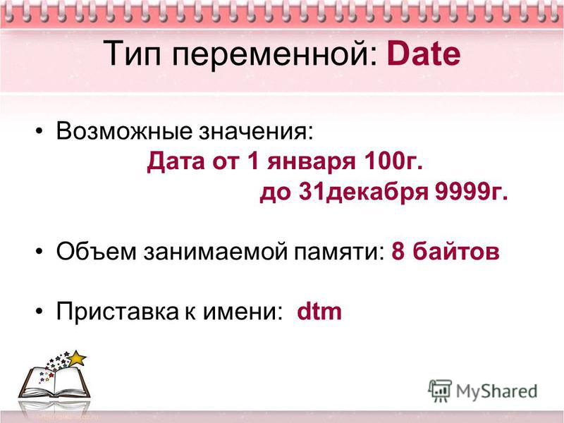 Тип переменной: Date Возможные значения: Дата от 1 января 100 г. до 31 декабря 9999 г. Объем занимаемой памяти: 8 байтов Приставка к имени: dtm