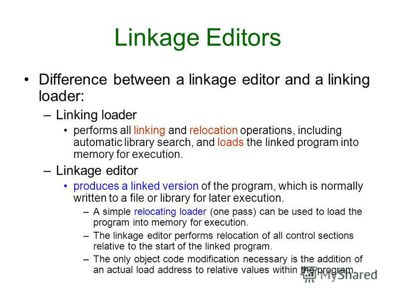 Difference between a linkage editor and a linking loader: –Linking loader performs all linking and relocation operations, including automatic library search, and loads the linked program into memory for execution. –Linkage editor produces a linked ve