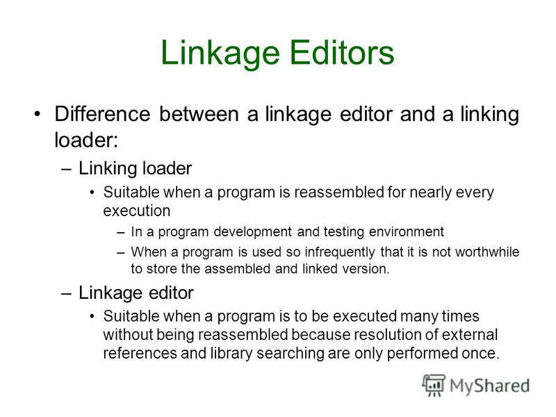 Difference between a linkage editor and a linking loader: –Linking loader Suitable when a program is reassembled for nearly every execution –In a program development and testing environment –When a program is used so infrequently that it is not worth
