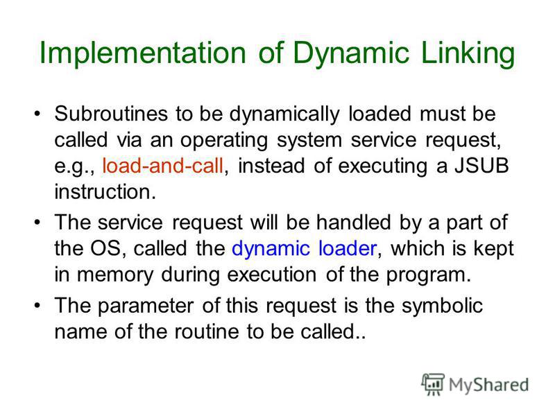Subroutines to be dynamically loaded must be called via an operating system service request, e.g., load-and-call, instead of executing a JSUB instruction. The service request will be handled by a part of the OS, called the dynamic loader, which is ke