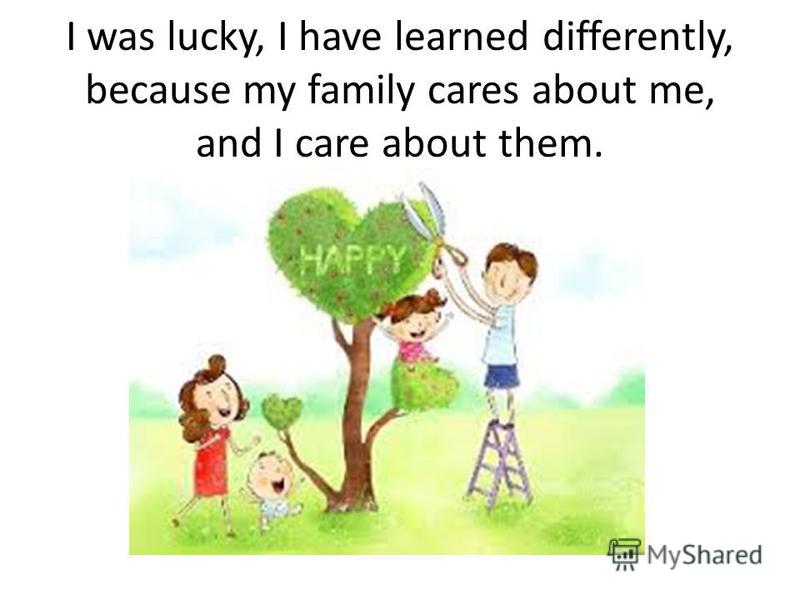 I was lucky, I have learned differently, because my family cares about me, and I care about them.