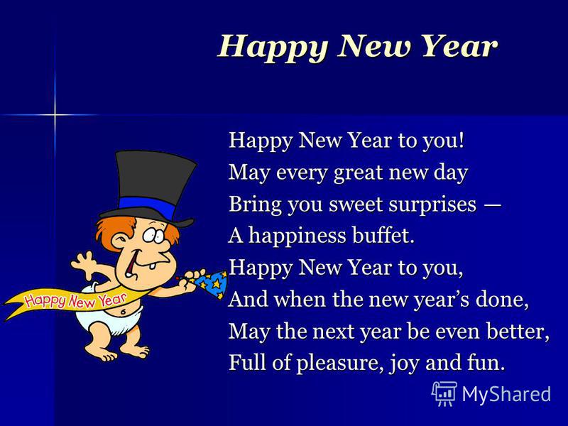 Happy New Year Happy New Year to you! May every great new day Bring you sweet surprises Bring you sweet surprises A happiness buffet. Happy New Year to you, And when the new years done, May the next year be even better, Full of pleasure, joy and fun.