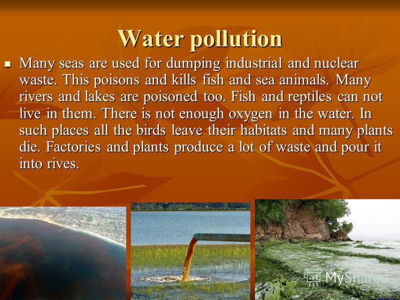 Water pollution Many seas are used for dumping industrial and nuclear waste. This poisons and kills fish and sea animals. Many rivers and lakes are poisoned too. Fish and reptiles can not live in them. There is not enough oxygen in the water. In such