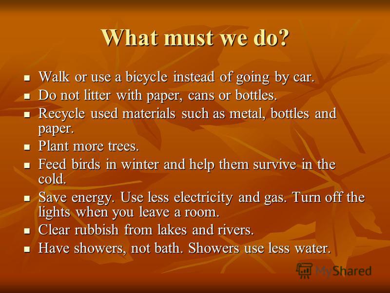 What must we do? Walk or use a bicycle instead of going by car. Walk or use a bicycle instead of going by car. Do not litter with paper, cans or bottles. Do not litter with paper, cans or bottles. Recycle used materials such as metal, bottles and pap