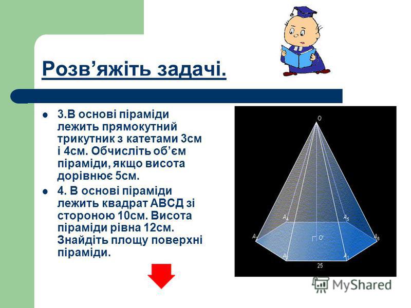 Розвяжіть задачі. 3.В основі піраміди лежить прямокутний трикутник з катетами 3см і 4см. Обчисліть обєм піраміди, якщо висота дорівнює 5см. 4. В основі піраміди лежить квадрат АВСД зі стороною 10см. Висота піраміди рівна 12см. Знайдіть площу поверхні
