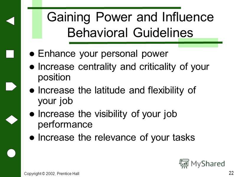 Copyright © 2002, Prentice Hall 22 Gaining Power and Influence Behavioral Guidelines Enhance your personal power Increase centrality and criticality of your position Increase the latitude and flexibility of your job Increase the visibility of your jo