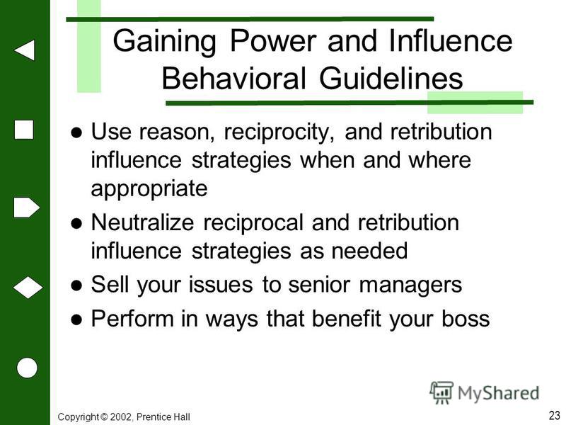 Copyright © 2002, Prentice Hall 23 Gaining Power and Influence Behavioral Guidelines Use reason, reciprocity, and retribution influence strategies when and where appropriate Neutralize reciprocal and retribution influence strategies as needed Sell yo