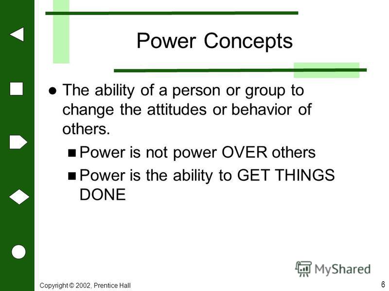 Copyright © 2002, Prentice Hall 6 Power Concepts The ability of a person or group to change the attitudes or behavior of others. Power is not power OVER others Power is the ability to GET THINGS DONE