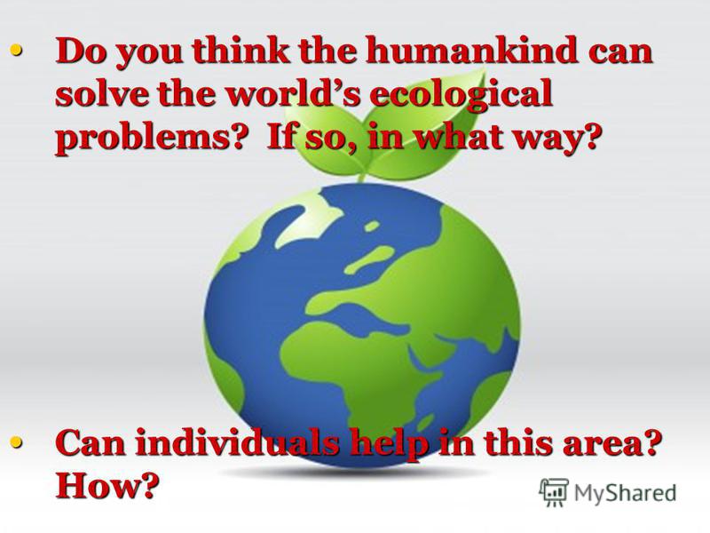 Do you think the humankind can solve the worlds ecological problems? If so, in what way? Can individuals help in this area? How?