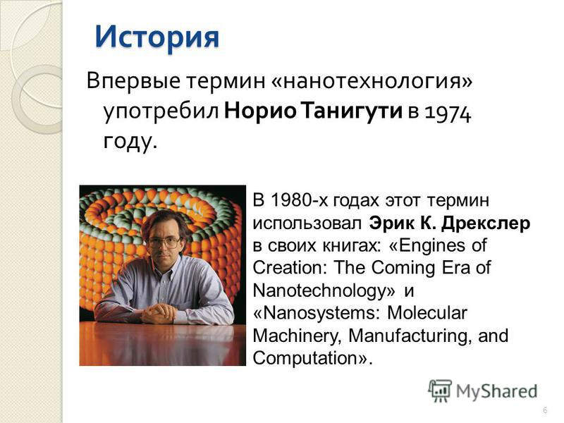 Историа Впервые термин « нанотехнология » употребил Норио Танигути в 1974 году. В 1980-х годах этот термин использовал Эрик К. Дрекслер в своих книгах: «Engines of Creation: The Coming Era of Nanotechnology» и «Nanosystems: Molecular Machinery, Manuf