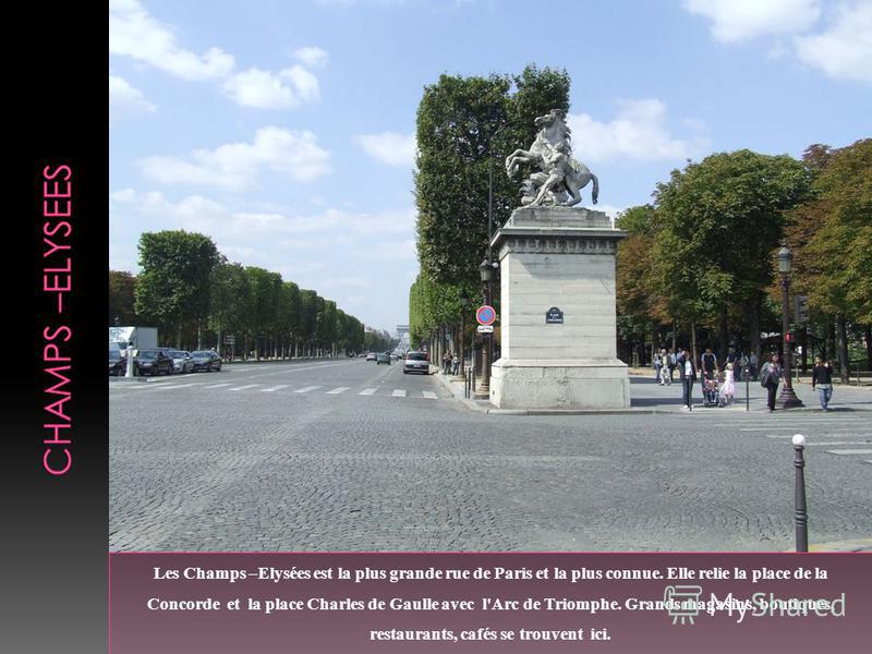 Les Champs –Elysées est la plus grande rue de Paris et la plus connue. Elle relie la place de la Concorde et la place Charles de Gaulle avec l'Arc de Triomphe. Grands magasins, boutiques, restaurants, cafés se trouvent ici.