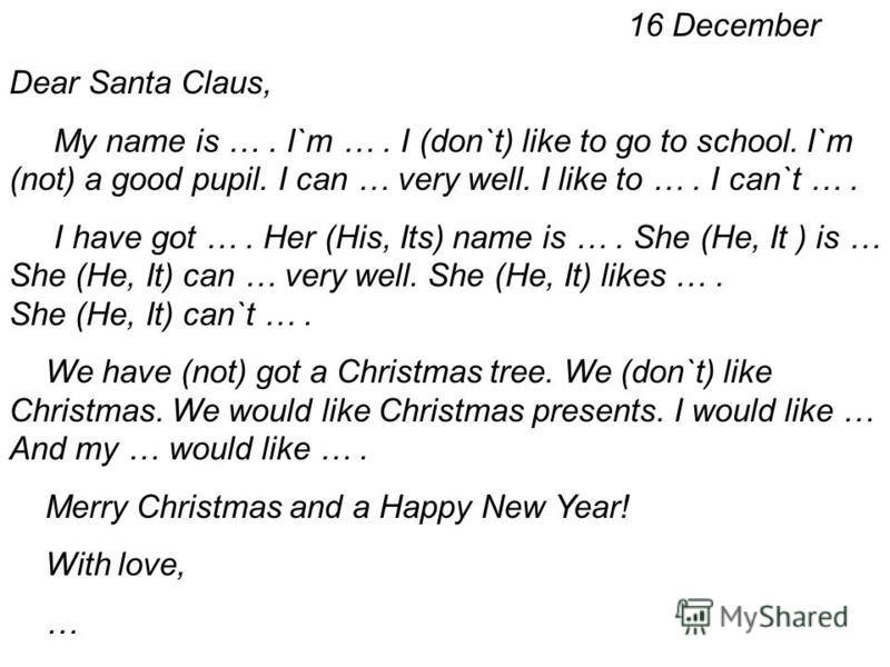 16 December Dear Santa Claus, My name is …. I`m …. I (don`t) like to go to school. I`m (not) a good pupil. I can … very well. I like to …. I can`t …. I have got …. Her (His, Its) name is …. She (He, It ) is … She (He, It) can … very well. She (He, It