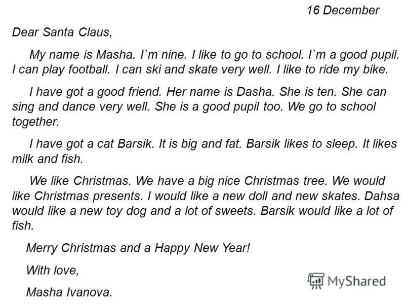 16 December Dear Santa Claus, My name is Masha. I`m nine. I like to go to school. I`m a good pupil. I can play football. I can ski and skate very well. I like to ride my bike. I have got a good friend. Her name is Dasha. She is ten. She can sing and 