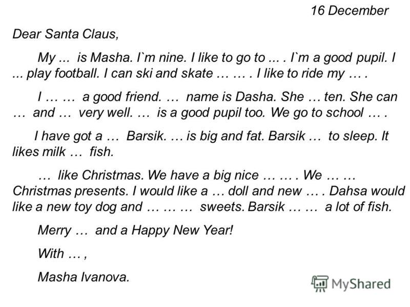 16 December Dear Santa Claus, My... is Masha. I`m nine. I like to go to.... I`m a good pupil. I... play football. I can ski and skate … …. I like to ride my …. I … … a good friend. … name is Dasha. She … ten. She can … and … very well. … is a good pu