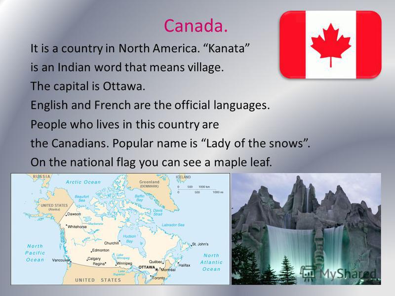 Canada. It is a country in North America. Kanata is an Indian word that means village. The capital is Ottawa. English and French are the official languages. People who lives in this country are the Canadians. Popular name is Lady of the snows. On the