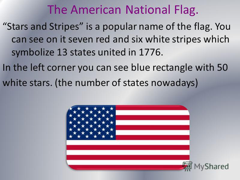 The American National Flag. Stars and Stripes is a popular name of the flag. You can see on it seven red and six white stripes which symbolize 13 states united in 1776. In the left corner you can see blue rectangle with 50 white stars. (the number of