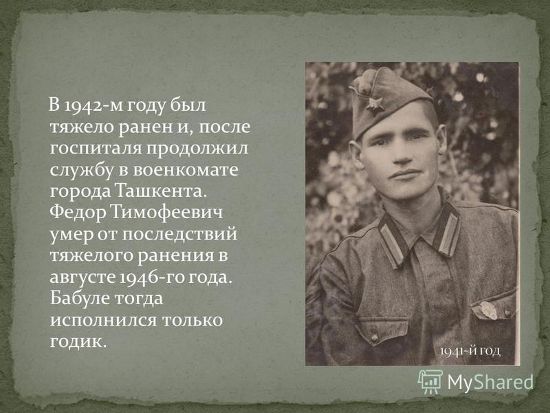 В 1942-м году был тяжело ранен и, после госпиталя продолжил службу в военкомате города Ташкента. Федор Тимофеевич умер от последствий тяжелого ранения в августе 1946-го года. Бабуле тогда исполнился только годик.