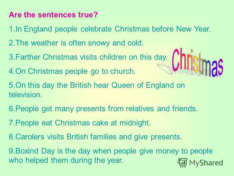 Are the sentences true? 1.In England people celebrate Christmas before New Year. 2.The weather is often snowy and cold. 3.Farther Christmas visits children on this day. 4.On Christmas people go to church. 5.On this day the British hear Queen of Engla