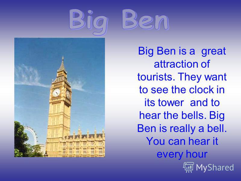 Big Ben is a great attraction of tourists. They want to see the clock in its tower and to hear the bells. Big Ben is really a bell. You can hear it every hour