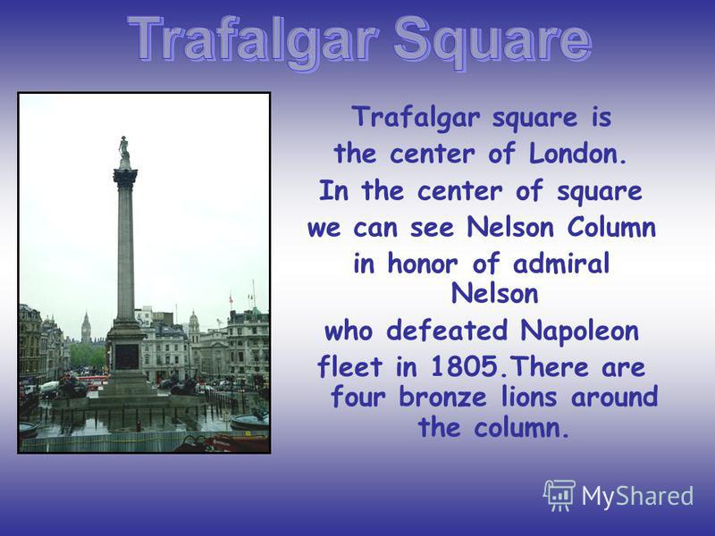 Trafalgar square is the center of London. In the center of square we can see Nelson Column in honor of admiral Nelson who defeated Napoleon fleet in 1805.There are four bronze lions around the column.