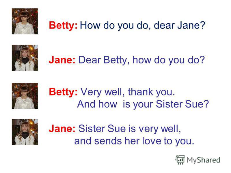 Betty: How do you do, dear Jane? Jane: Dear Betty, how do you do? Betty: Very well, thank you. And how is your Sister Sue? Jane: Sister Sue is very well, and sends her love to you.