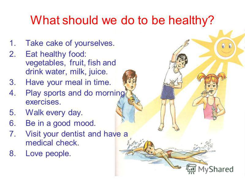 What should we do to be healthy? 1.Take cake of yourselves. 2.Eat healthy food: vegetables, fruit, fish and drink water, milk, juice. 3.Have your meal in time. 4.Play sports and do morning exercises. 5.Walk every day. 6.Be in a good mood. 7.Visit you