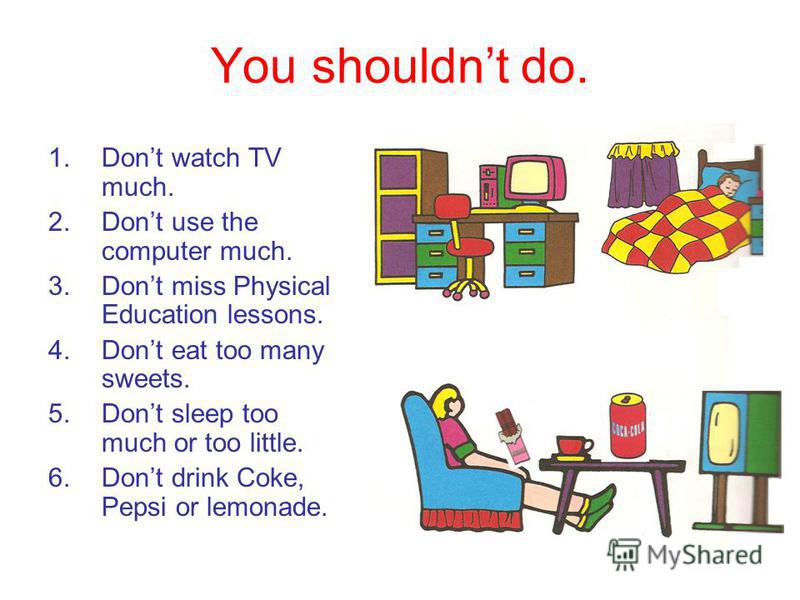 You shouldnt do. 1.Dont watch TV much. 2.Dont use the computer much. 3.Dont miss Physical Education lessons. 4.Dont eat too many sweets. 5.Dont sleep too much or too little. 6.Dont drink Coke, Pepsi or lemonade.