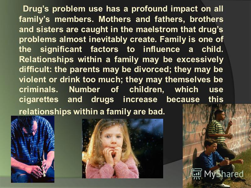 Drugs problem use has a profound impact on all familys members. Mothers and fathers, brothers and sisters are caught in the maelstrom that drugs problems almost inevitably create. Family is one of the significant factors to influence a child. Relatio
