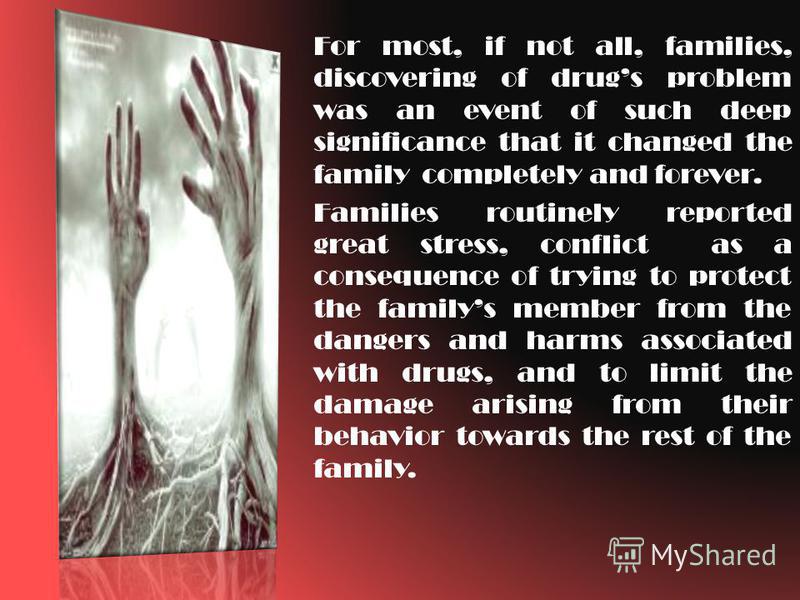 For most, if not all, families, discovering of drugs problem was an event of such deep significance that it changed the family completely and forever. Families routinely reported great stress, conflict as a consequence of trying to protect the family