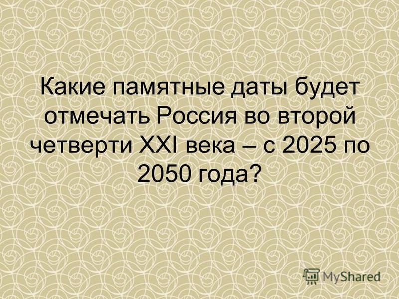 Какие памятные даты будет отмечать Россия во второй четверти ХХI века – с 2025 по 2050 года?