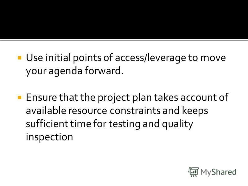 Use initial points of access/leverage to move your agenda forward. Ensure that the project plan takes account of available resource constraints and keeps sufficient time for testing and quality inspection