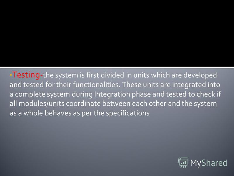 Testing- the system is first divided in units which are developed and tested for their functionalities. These units are integrated into a complete system during Integration phase and tested to check if all modules/units coordinate between each other 