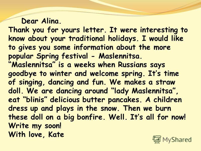 Dear Alina. Thank you for yours letter. It were interesting to know about your traditional holidays. I would like to gives you some information about the more popular Spring festival - Maslennitsa. Maslennitsa is a weeks when Russians says goodbye to