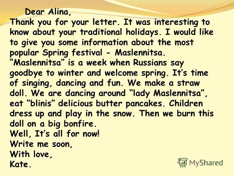 Dear Alina, Thank you for your letter. It was interesting to know about your traditional holidays. I would like to give you some information about the most popular Spring festival - Maslennitsa. Maslennitsa is a week when Russians say goodbye to wint