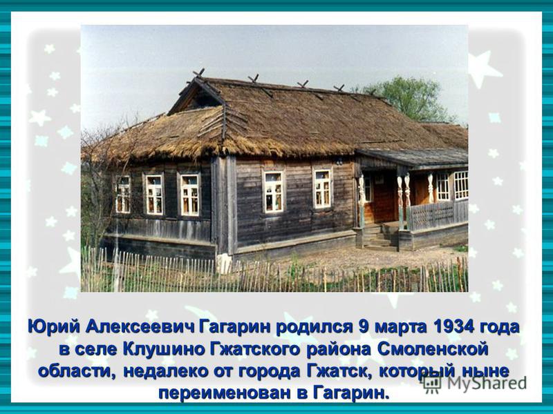 Юрий Алексеевич Гагарин родился 9 марта 1934 года в селе Клушино Гжатского района Смоленской области, недалеко от города Гжатск, который ныне переименован в Гагарин.