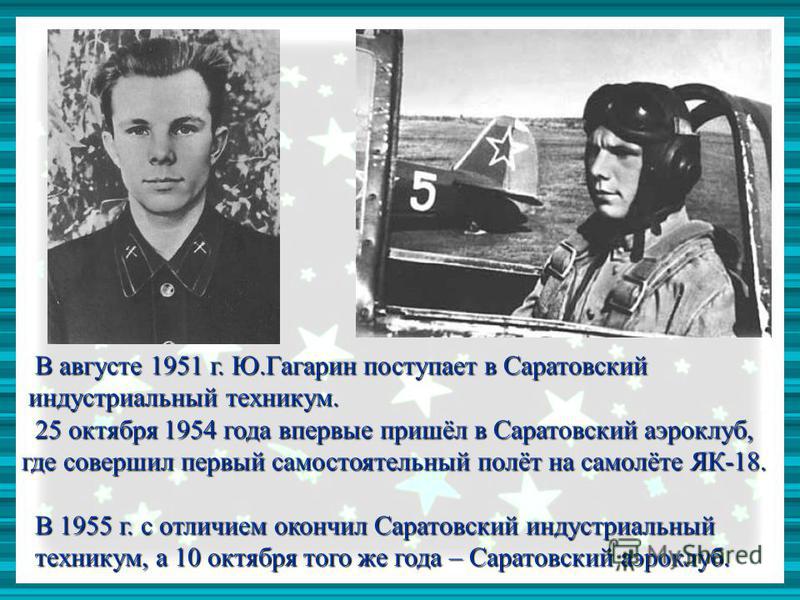 В августе 1951 г. Ю.Гагарин поступает в Саратовский В августе 1951 г. Ю.Гагарин поступает в Саратовский индустриальный техникум. индустриальный техникум. 25 октября 1954 года впервые пришёл в Саратовский аэроклуб, 25 октября 1954 года впервые пришёл 