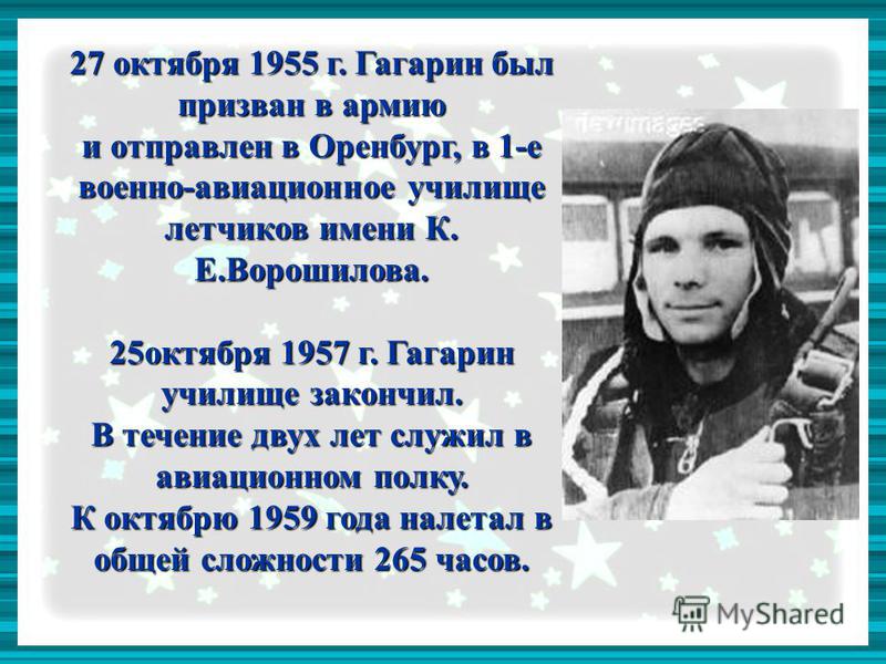 27 октября 1955 г. Гагарин был призван в армию и отправлен в Оренбург, в 1-е военно-авиационное училище летчиков имени К. Е.Ворошилова. 25 октября 1957 г. Гагарин училище закончил. В течение двух лет служил в авиационном полку. К октябрю 1959 года на