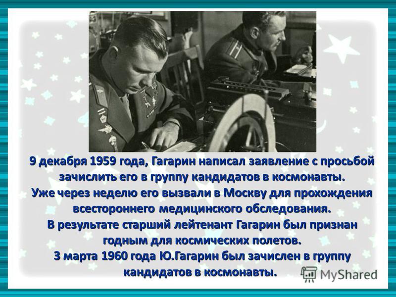 9 декабря 1959 года, Гагарин написал заявление с просьбой зачислить его в группу кандидатов в космонавты. Уже через неделю его вызвали в Москву для прохождения всестороннего медицинского обследования. В результате старший лейтенант Гагарин был призна