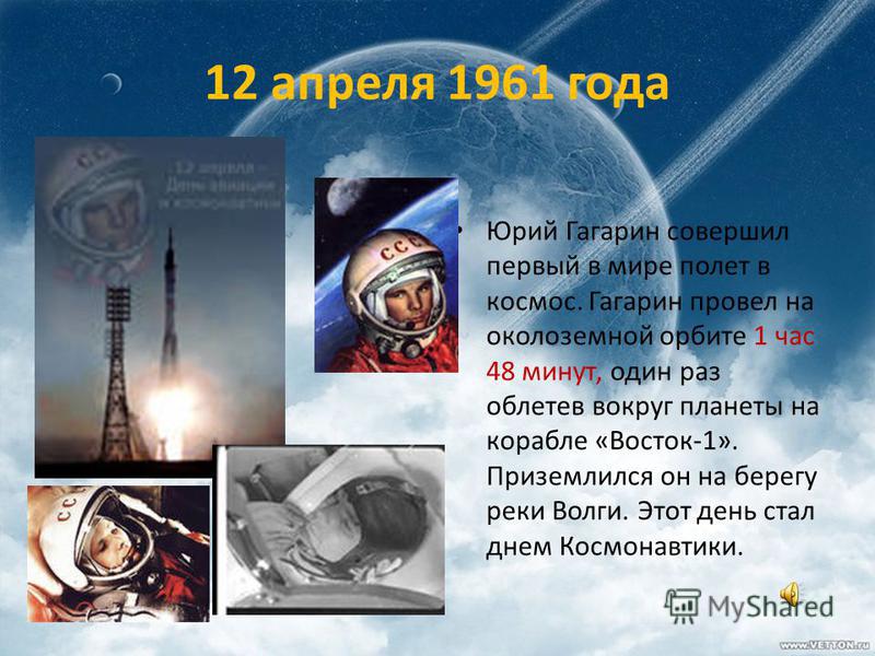 12 апреля 1961 года Юрий Гагарин совершил первый в мире полет в космос. Гагарин провел на околоземной орбите 1 час 48 минут, один раз облетев вокруг планеты на корабле «Восток-1». Приземлился он на берегу реки Волги. Этот день стал днем Космонавтики.